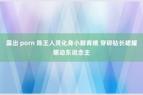露出 porn 陈王人灵化身小脚青娥 穿碎钻长裙耀眼动东说念主