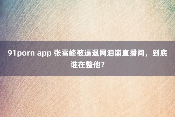 91porn app 张雪峰被逼退网泪崩直播间，到底谁在整他？