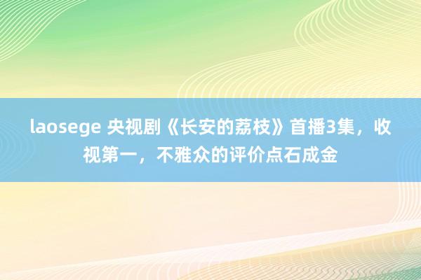 laosege 央视剧《长安的荔枝》首播3集，收视第一，不雅众的评价点石成金