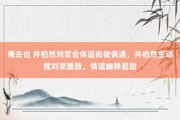 俺去也 井柏然刘雯合体逛街被偶遇，井柏然主动揽刘雯腰肢，情谊幽静超甜
