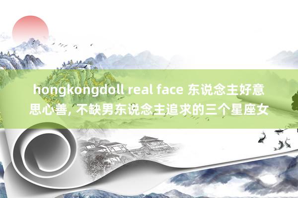 hongkongdoll real face 东说念主好意思心善， 不缺男东说念主追求的三个星座女