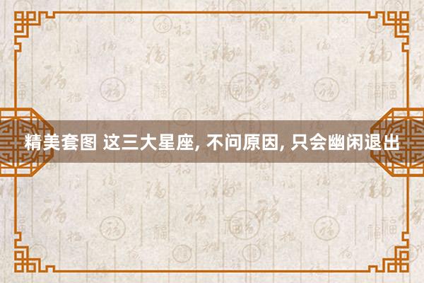 精美套图 这三大星座， 不问原因， 只会幽闲退出