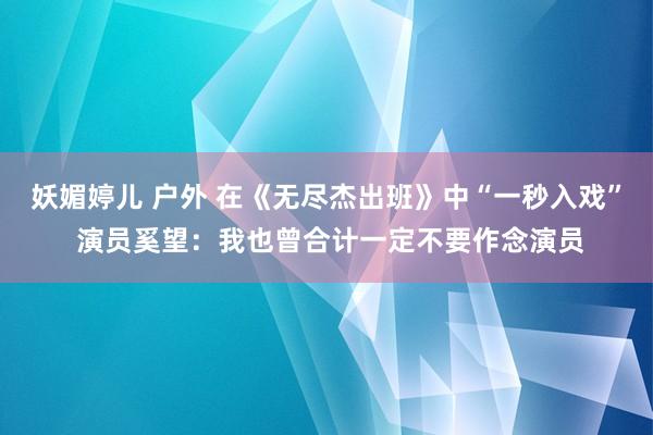 妖媚婷儿 户外 在《无尽杰出班》中“一秒入戏” 演员奚望：我也曾合计一定不要作念演员
