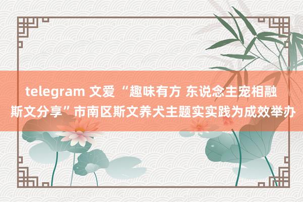 telegram 文爱 “趣味有方 东说念主宠相融 斯文分享”市南区斯文养犬主题实实践为成效举办