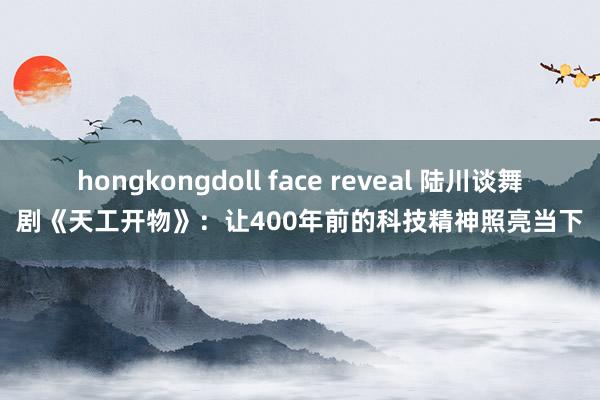 hongkongdoll face reveal 陆川谈舞剧《天工开物》：让400年前的科技精神照亮当下